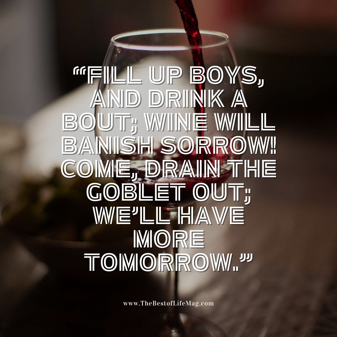 Wine Toast Quotes "Fill up boys, and drink a bout; Wine will banish sorrow! Come, drain the goblet out; we'll have more tomorrow."