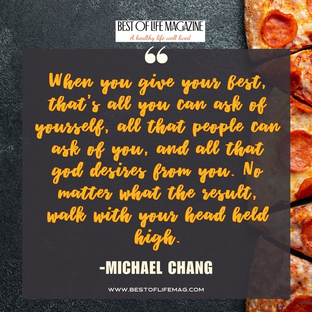 Pieology Quotes When you give your best, that’s all you can ask of yourself, all that people can ask of you, and all that god desires from you. No matter what the result, walk with your head held high. -Michael Chang