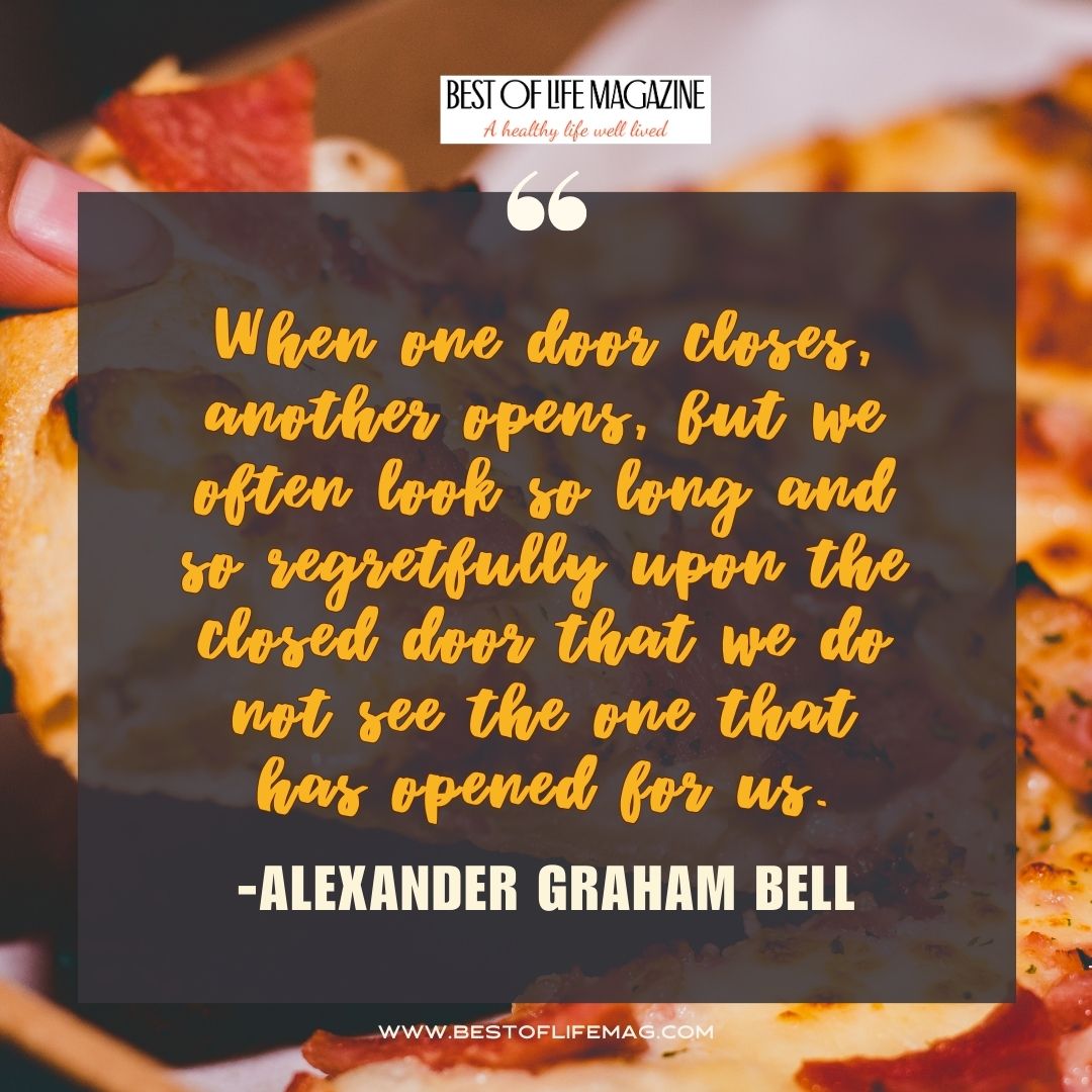 Pieology Quotes When one door closes, another opens, but we often look so long and so regretfully upon the closed door that we do not see the one that has opened for us. -Alexander Graham Bell